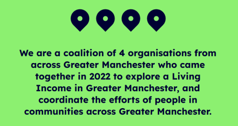 "We are a coalition of 4 organisations from across Greater Manchester who came together in 2022 to explore a Living Income in Greater Manchester, and coordinate the efforts of people in communities across Greater Manchester."